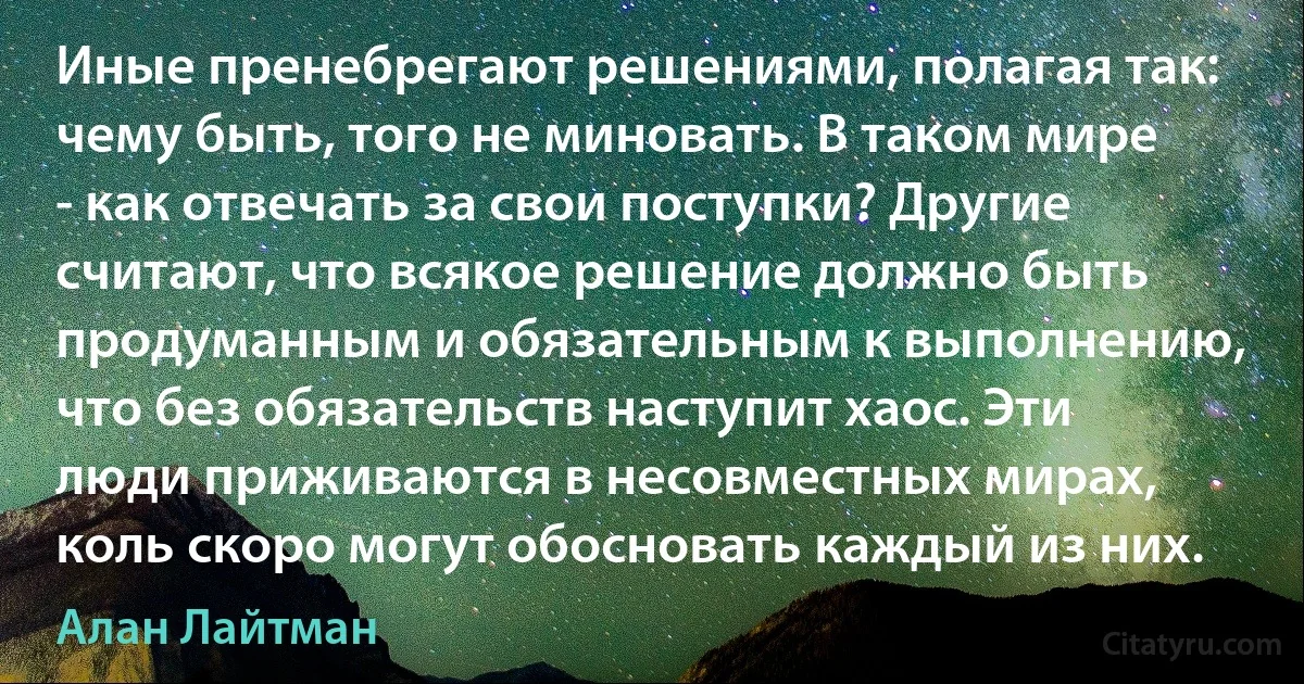 Иные пренебрегают решениями, полагая так: чему быть, того не миновать. В таком мире - как отвечать за свои поступки? Другие считают, что всякое решение должно быть продуманным и обязательным к выполнению, что без обязательств наступит хаос. Эти люди приживаются в несовместных мирах, коль скоро могут обосновать каждый из них. (Алан Лайтман)