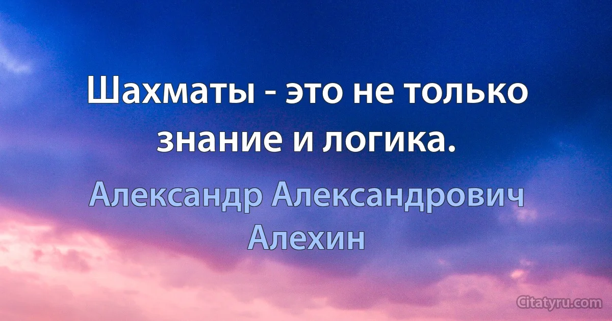 Шахматы - это не только знание и логика. (Александр Александрович Алехин)