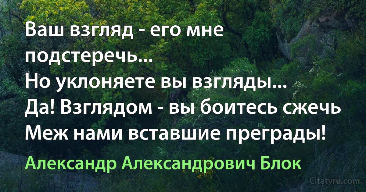 Ваш взгляд - его мне подстеречь...
Но уклоняете вы взгляды...
Да! Взглядом - вы боитесь сжечь
Меж нами вставшие преграды! (Александр Александрович Блок)