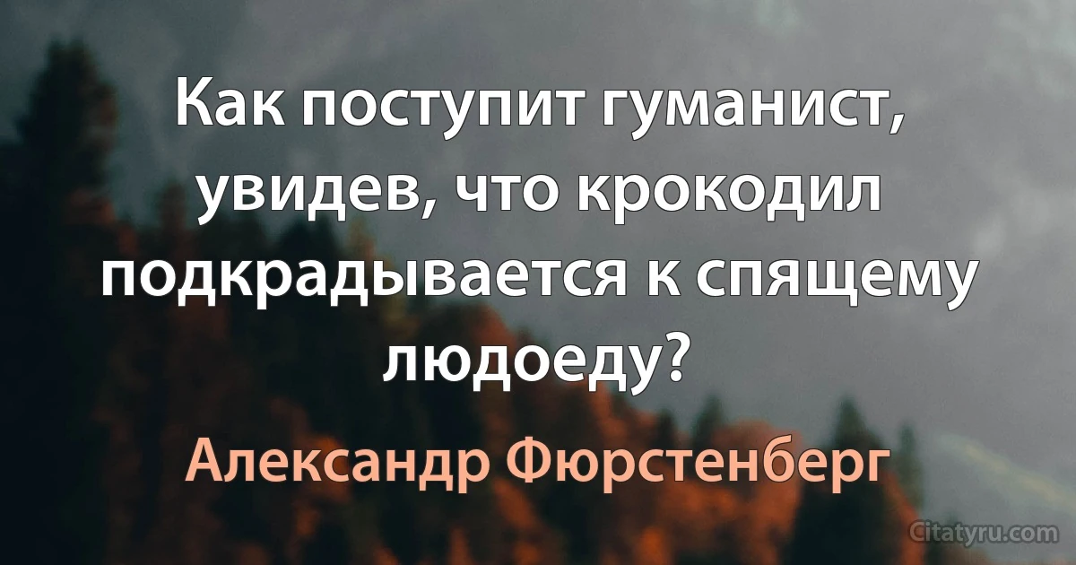 Как поступит гуманист, увидев, что крокодил подкрадывается к спящему людоеду? (Александр Фюрстенберг)