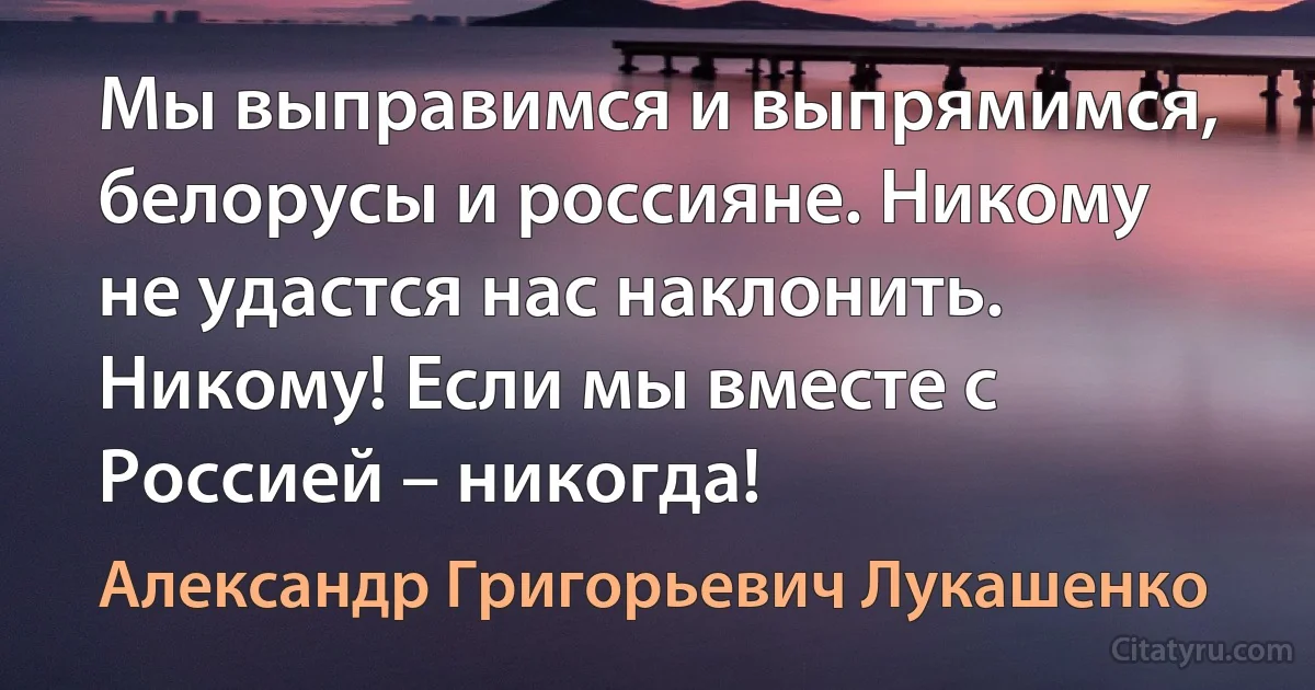 Мы выправимся и выпрямимся, белорусы и россияне. Никому не удастся нас наклонить. Никому! Если мы вместе с Россией – никогда! (Александр Григорьевич Лукашенко)