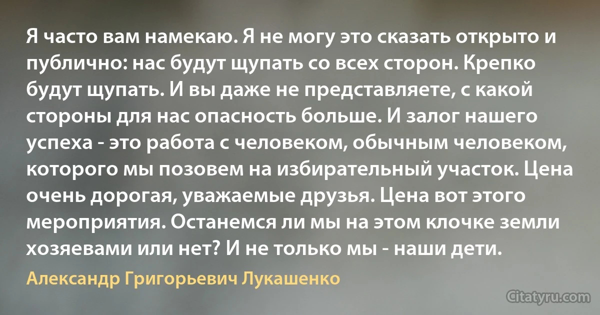 Я часто вам намекаю. Я не могу это сказать открыто и публично: нас будут щупать со всех сторон. Крепко будут щупать. И вы даже не представляете, с какой стороны для нас опасность больше. И залог нашего успеха - это работа с человеком, обычным человеком, которого мы позовем на избирательный участок. Цена очень дорогая, уважаемые друзья. Цена вот этого мероприятия. Останемся ли мы на этом клочке земли хозяевами или нет? И не только мы - наши дети. (Александр Григорьевич Лукашенко)