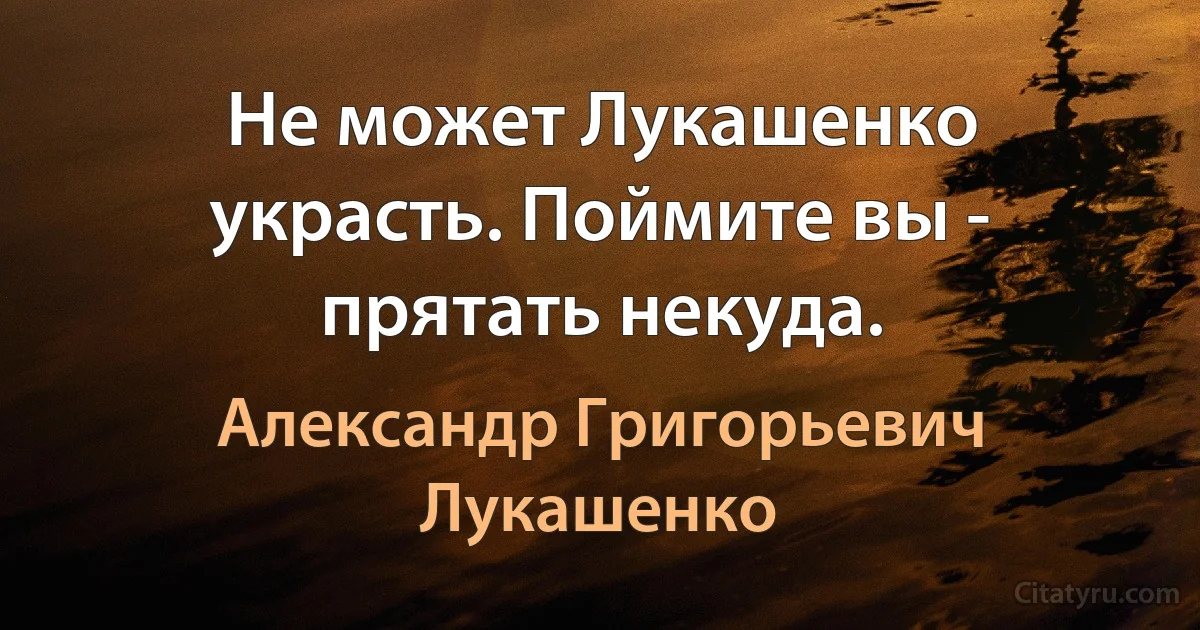 Не может Лукашенко украсть. Поймите вы - прятать некуда. (Александр Григорьевич Лукашенко)