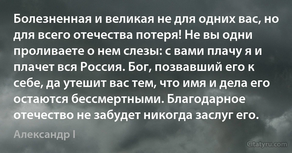 Болезненная и великая не для одних вас, но для всего отечества потеря! Не вы одни проливаете о нем слезы: с вами плачу я и плачет вся Россия. Бог, позвавший его к себе, да утешит вас тем, что имя и дела его остаются бессмертными. Благодарное отечество не забудет никогда заслуг его. (Александр I)