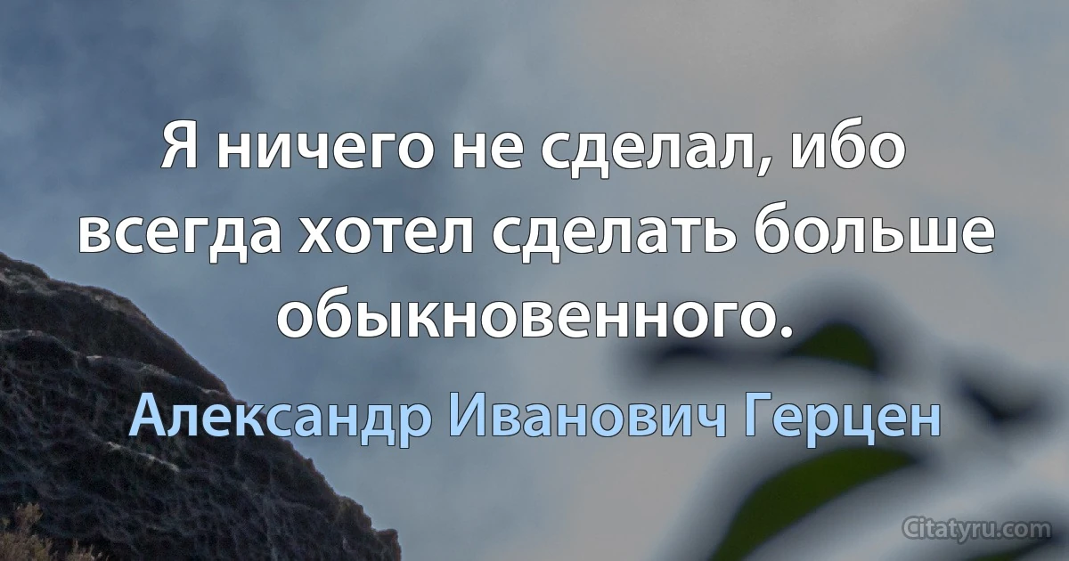 Я ничего не сделал, ибо всегда хотел сделать больше обыкновенного. (Александр Иванович Герцен)