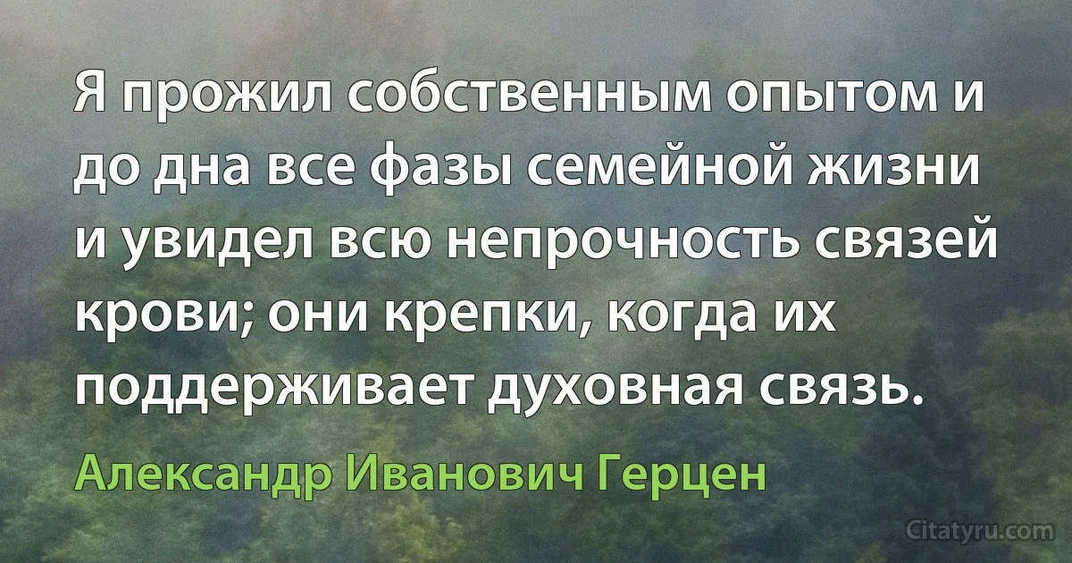 Я прожил собственным опытом и до дна все фазы семейной жизни и увидел всю непрочность связей крови; они крепки, когда их поддерживает духовная связь. (Александр Иванович Герцен)