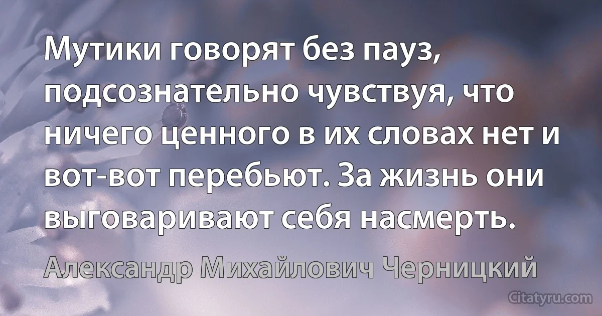 Мутики говорят без пауз, подсознательно чувствуя, что ничего ценного в их словах нет и вот-вот перебьют. За жизнь они выговаривают себя насмерть. (Александр Михайлович Черницкий)