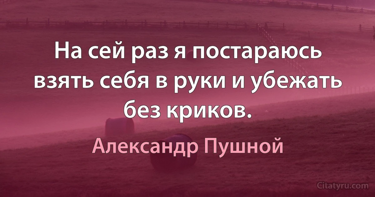 На сей раз я постараюсь взять себя в руки и убежать без криков. (Александр Пушной)