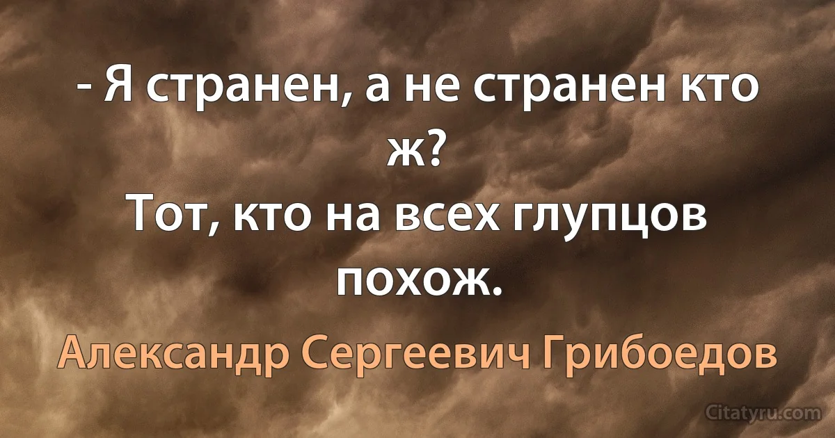 - Я странен, а не странен кто ж? 
Тот, кто на всех глупцов похож. (Александр Сергеевич Грибоедов)