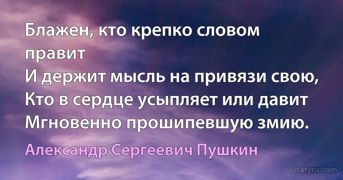 Блажен, кто крепко словом правит 
И держит мысль на привязи свою, 
Кто в сердце усыпляет или давит 
Мгновенно прошипевшую змию. (Александр Сергеевич Пушкин)