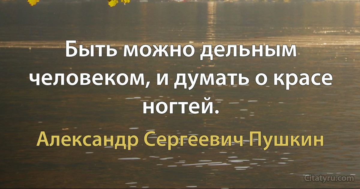 Быть можно дельным человеком, и думать о красе ногтей. (Александр Сергеевич Пушкин)