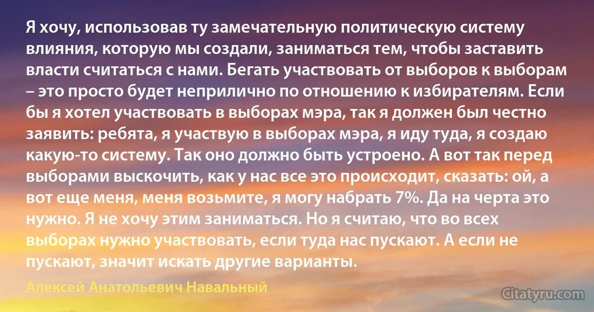 Я хочу, использовав ту замечательную политическую систему влияния, которую мы создали, заниматься тем, чтобы заставить власти считаться с нами. Бегать участвовать от выборов к выборам – это просто будет неприлично по отношению к избирателям. Если бы я хотел участвовать в выборах мэра, так я должен был честно заявить: ребята, я участвую в выборах мэра, я иду туда, я создаю какую-то систему. Так оно должно быть устроено. А вот так перед выборами выскочить, как у нас все это происходит, сказать: ой, а вот еще меня, меня возьмите, я могу набрать 7%. Да на черта это нужно. Я не хочу этим заниматься. Но я считаю, что во всех выборах нужно участвовать, если туда нас пускают. А если не пускают, значит искать другие варианты. (Алексей Анатольевич Навальный)