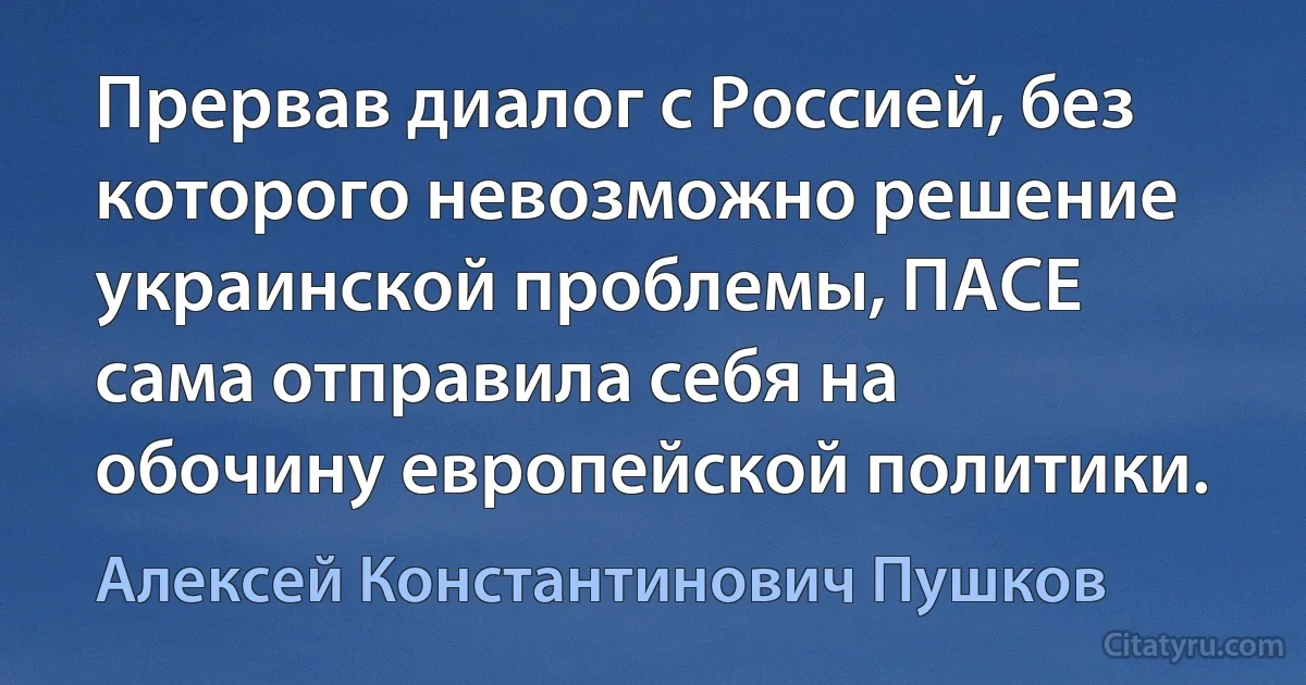 Прервав диалог с Россией, без которого невозможно решение украинской проблемы, ПАСЕ сама отправила себя на обочину европейской политики. (Алексей Константинович Пушков)