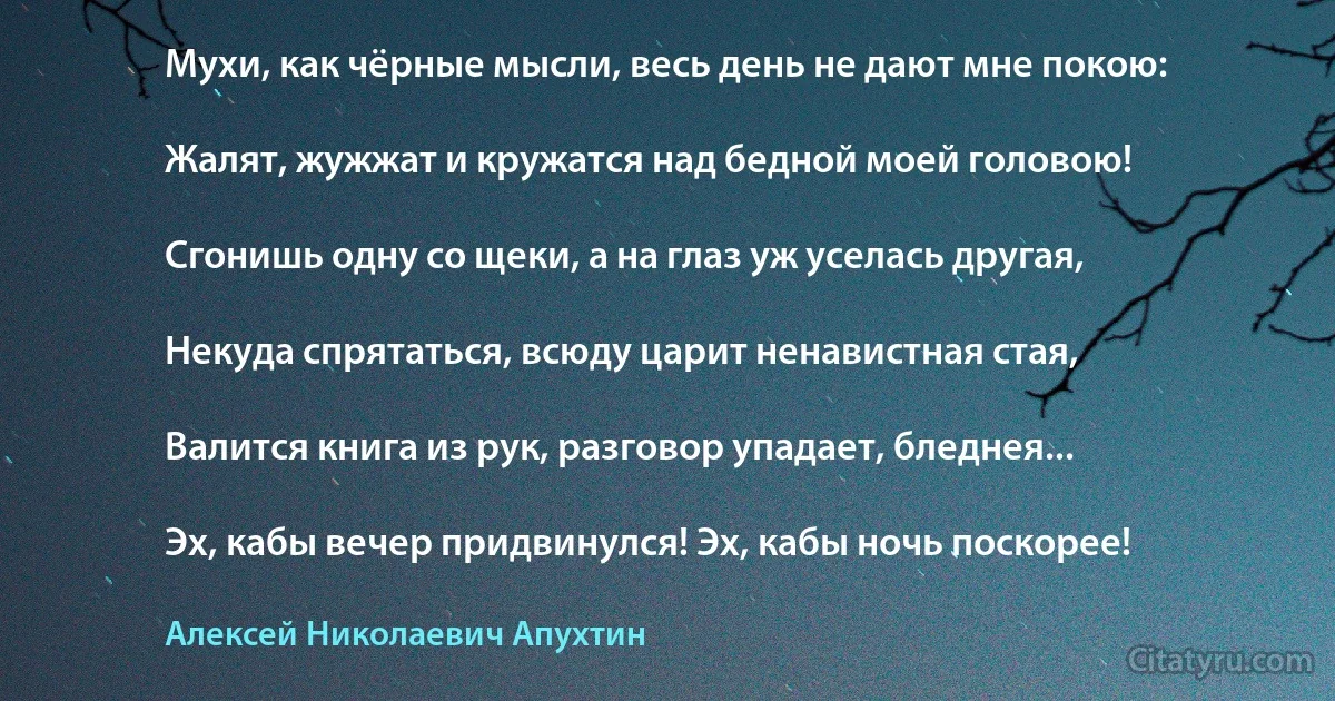 Мухи, как чёрные мысли, весь день не дают мне покою:

Жалят, жужжат и кружатся над бедной моей головою!

Сгонишь одну со щеки, а на глаз уж уселась другая,

Некуда спрятаться, всюду царит ненавистная стая,

Валится книга из рук, разговор упадает, бледнея...

Эх, кабы вечер придвинулся! Эх, кабы ночь поскорее! (Алексей Николаевич Апухтин)