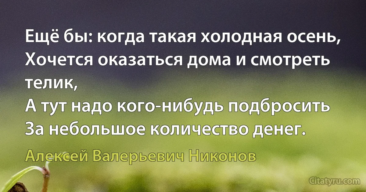 Ещё бы: когда такая холодная осень,
Хочется оказаться дома и смотреть телик,
А тут надо кого-нибудь подбросить
За небольшое количество денег. (Алексей Валерьевич Никонов)