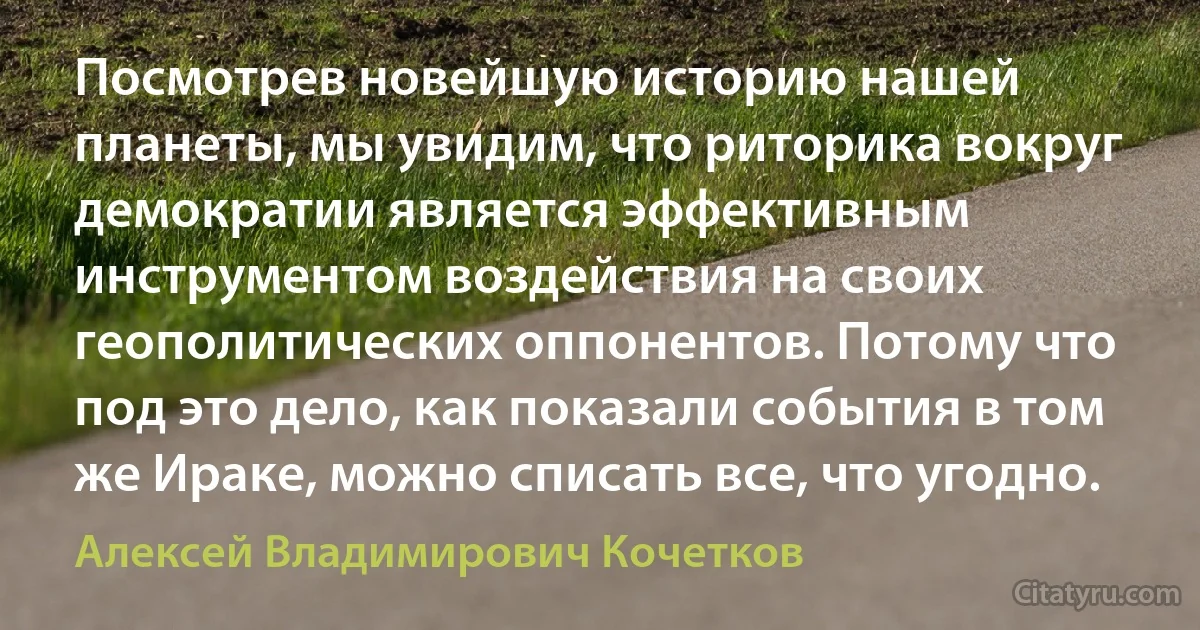 Посмотрев новейшую историю нашей планеты, мы увидим, что риторика вокруг демократии является эффективным инструментом воздействия на своих геополитических оппонентов. Потому что под это дело, как показали события в том же Ираке, можно списать все, что угодно. (Алексей Владимирович Кочетков)