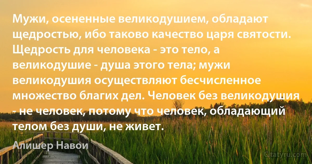 Мужи, осененные великодушием, обладают щедростью, ибо таково качество царя святости. Щедрость для человека - это тело, а великодушие - душа этого тела; мужи великодушия осуществляют бесчисленное множество благих дел. Человек без великодушия - не человек, потому что человек, обладающий телом без души, не живет. (Алишер Навои)