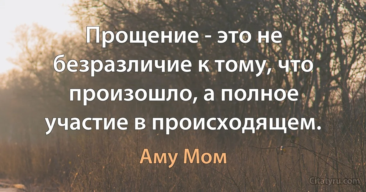 Прощение - это не безразличие к тому, что произошло, а полное участие в происходящем. (Аму Мом)