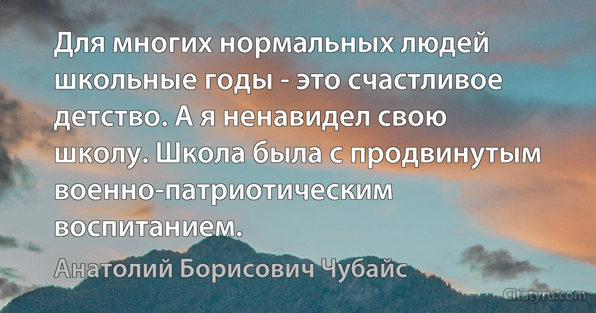 Для многих нормальных людей школьные годы - это счастливое детство. А я ненавидел свою школу. Школа была с продвинутым военно-патриотическим воспитанием. (Анатолий Борисович Чубайс)