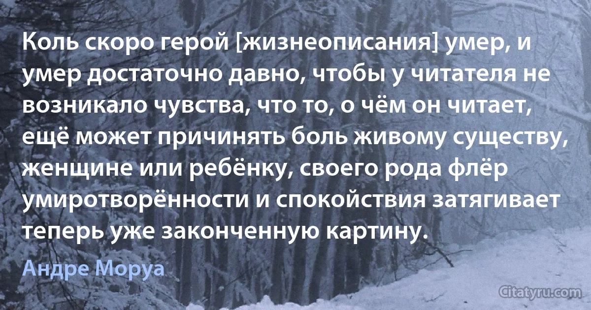 Коль скоро герой [жизнеописания] умер, и умер достаточно давно, чтобы у читателя не возникало чувства, что то, о чём он читает, ещё может причинять боль живому существу, женщине или ребёнку, своего рода флёр умиротворённости и спокойствия затягивает теперь уже законченную картину. (Андре Моруа)