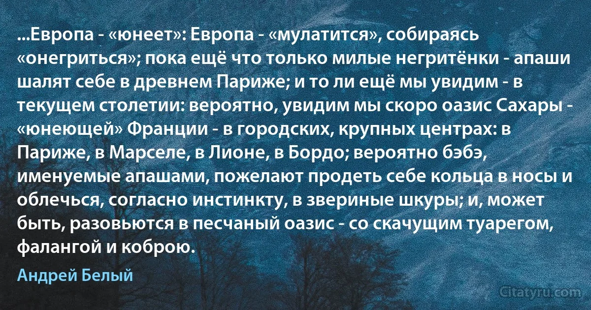 ...Европа - «юнеет»: Европа - «мулатится», собираясь «онегриться»; пока ещё что только милые негритёнки - апаши шалят себе в древнем Париже; и то ли ещё мы увидим - в текущем столетии: вероятно, увидим мы скоро оазис Сахары - «юнеющей» Франции - в городских, крупных центрах: в Париже, в Марселе, в Лионе, в Бордо; вероятно бэбэ, именуемые апашами, пожелают продеть себе кольца в носы и облечься, согласно инстинкту, в звериные шкуры; и, может быть, разовьются в песчаный оазис - со скачущим туарегом, фалангой и коброю. (Андрей Белый)