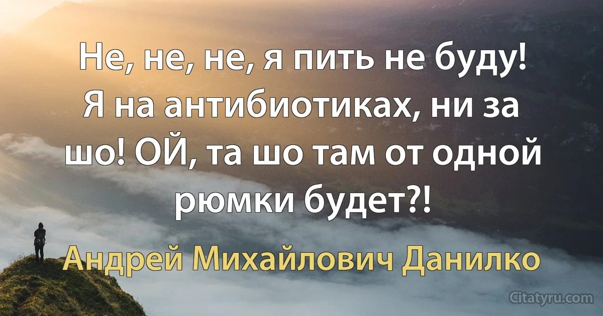 Не, не, не, я пить не буду! Я на антибиотиках, ни за шо! ОЙ, та шо там от одной рюмки будет?! (Андрей Михайлович Данилко)