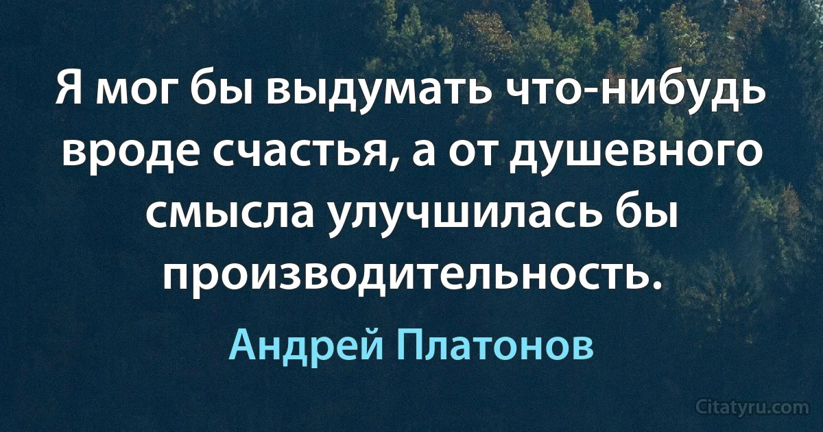 Я мог бы выдумать что-нибудь вроде счастья, а от душевного смысла улучшилась бы производительность. (Андрей Платонов)