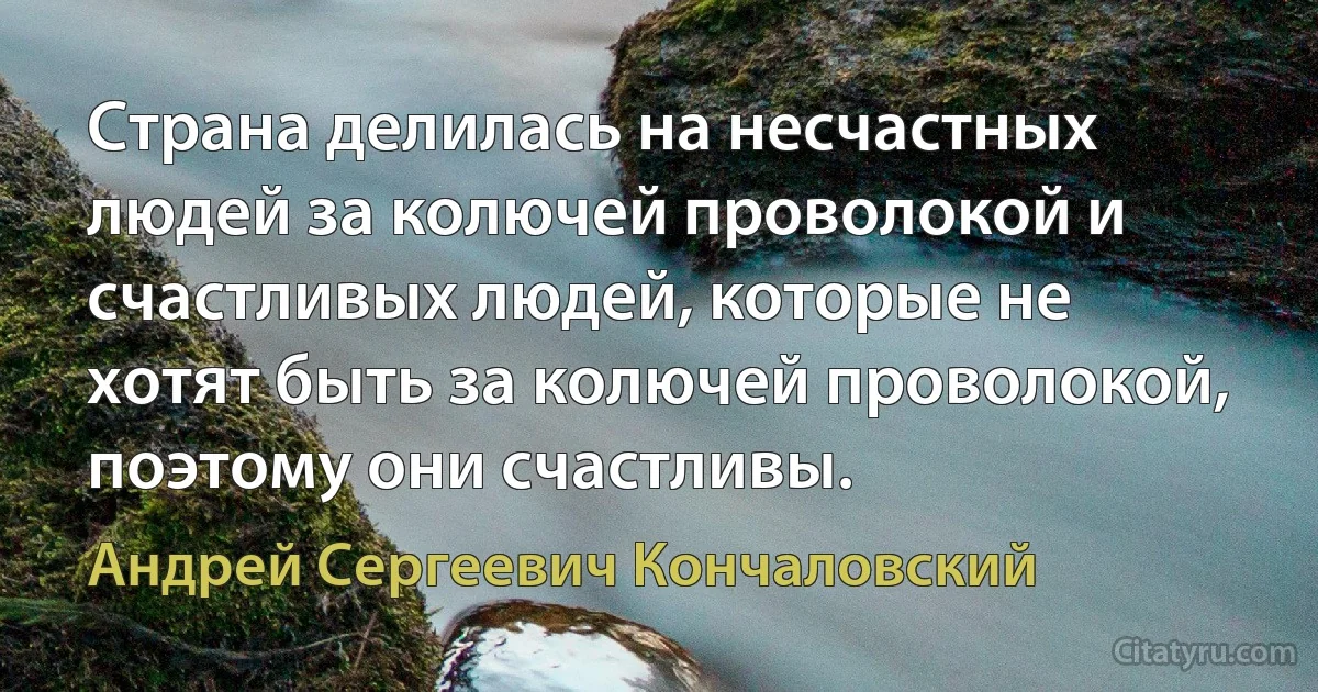 Страна делилась на несчастных людей за колючей проволокой и счастливых людей, которые не хотят быть за колючей проволокой, поэтому они счастливы. (Андрей Сергеевич Кончаловский)