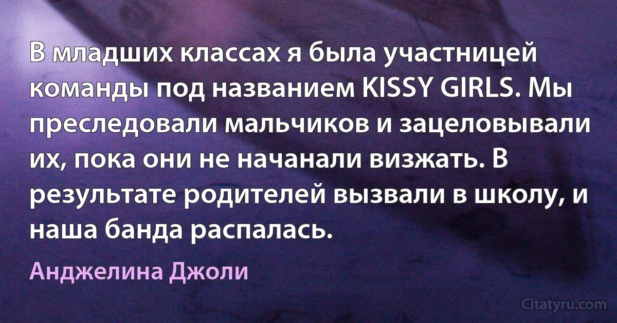 В младших классах я была участницей команды под названием KISSY GIRLS. Мы преследовали мальчиков и зацеловывали их, пока они не начанали визжать. В результате родителей вызвали в школу, и наша банда распалась. (Анджелина Джоли)