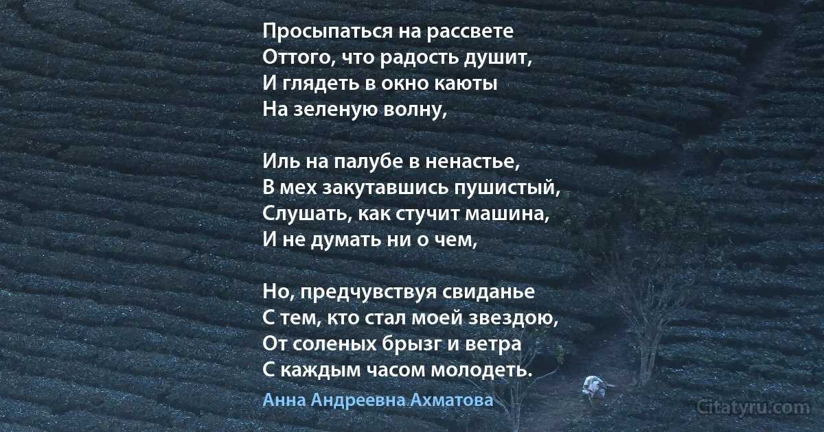 Просыпаться на рассвете
Оттого, что радость душит,
И глядеть в окно каюты
На зеленую волну,

Иль на палубе в ненастье,
В мех закутавшись пушистый,
Слушать, как стучит машина,
И не думать ни о чем,

Но, предчувствуя свиданье
С тем, кто стал моей звездою,
От соленых брызг и ветра
С каждым часом молодеть. (Анна Андреевна Ахматова)