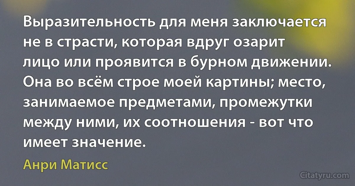 Выразительность для меня заключается не в страсти, которая вдруг озарит лицо или проявится в бурном движении. Она во всём строе моей картины; место, занимаемое предметами, промежутки между ними, их соотношения - вот что имеет значение. (Анри Матисс)