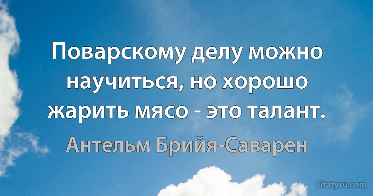 Поварскому делу можно научиться, но хорошо жарить мясо - это талант. (Антельм Брийя-Саварен)