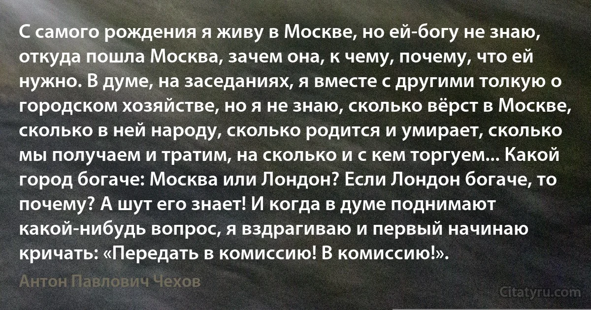 С самого рождения я живу в Москве, но ей-богу не знаю, откуда пошла Москва, зачем она, к чему, почему, что ей нужно. В думе, на заседаниях, я вместе с другими толкую о городском хозяйстве, но я не знаю, сколько вёрст в Москве, сколько в ней народу, сколько родится и умирает, сколько мы получаем и тратим, на сколько и с кем торгуем... Какой город богаче: Москва или Лондон? Если Лондон богаче, то почему? А шут его знает! И когда в думе поднимают какой-нибудь вопрос, я вздрагиваю и первый начинаю кричать: «Передать в комиссию! В комиссию!». (Антон Павлович Чехов)