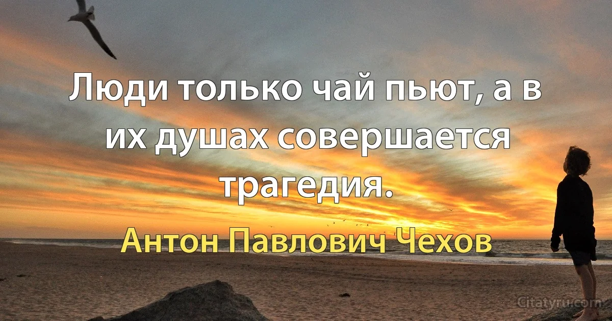 Люди только чай пьют, а в их душах совершается трагедия. (Антон Павлович Чехов)