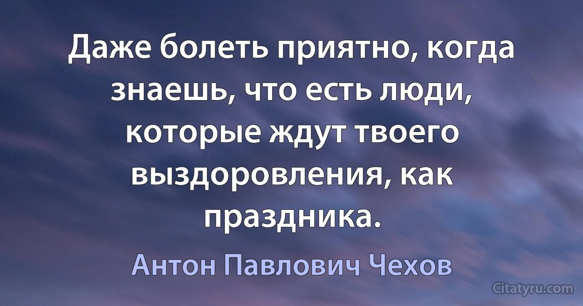 Даже болеть приятно, когда знаешь, что есть люди, которые ждут твоего выздоровления, как праздника. (Антон Павлович Чехов)