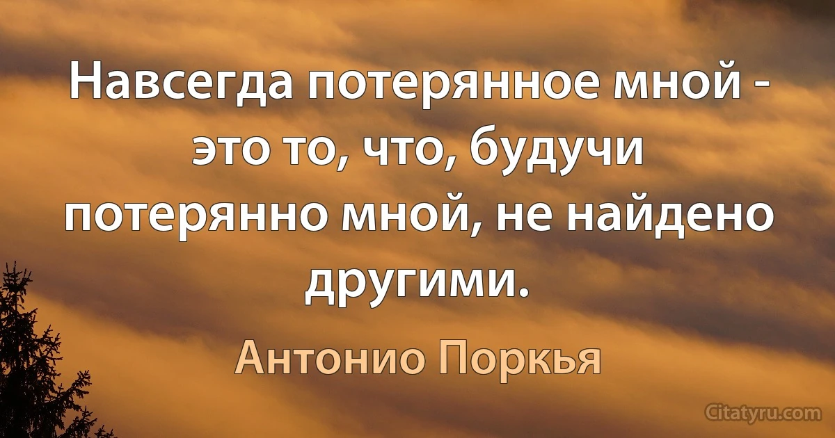 Навсегда потерянное мной - это то, что, будучи потерянно мной, не найдено другими. (Антонио Поркья)