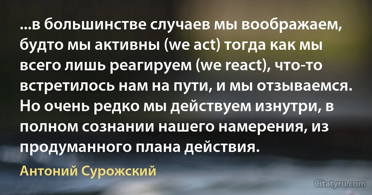 ...в большинстве случаев мы воображаем, будто мы активны (we act) тогда как мы всего лишь реагируем (we react), что-то встретилось нам на пути, и мы отзываемся. Но очень редко мы действуем изнутри, в полном сознании нашего намерения, из продуманного плана действия. (Антоний Сурожский)