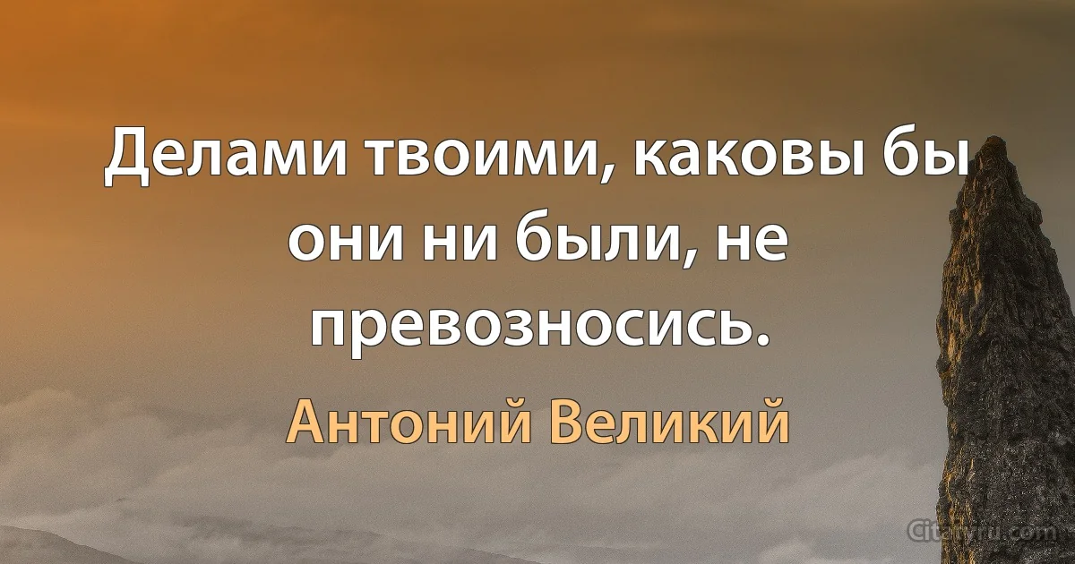 Делами твоими, каковы бы они ни были, не превозносись. (Антоний Великий)