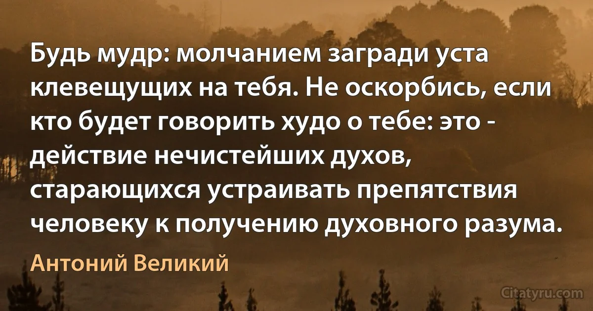 Будь мудр: молчанием загради уста клевещущих на тебя. Не оскорбись, если кто будет говорить худо о тебе: это - действие нечистейших духов, старающихся устраивать препятствия человеку к получению духовного разума. (Антоний Великий)