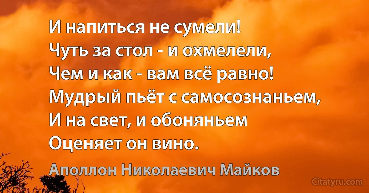 И напиться не сумели!
Чуть за стол - и охмелели,
Чем и как - вам всё равно!
Мудрый пьёт с самосознаньем,
И на свет, и обоняньем
Оценяет он вино. (Аполлон Николаевич Майков)