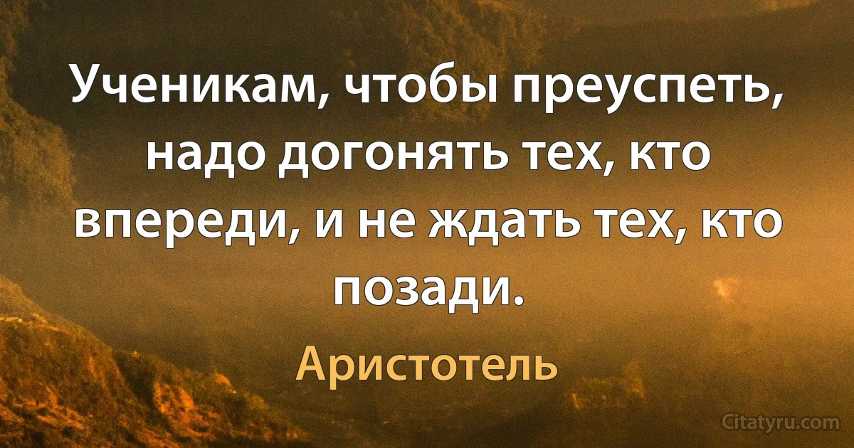 Ученикам, чтобы преуспеть, надо догонять тех, кто впереди, и не ждать тех, кто позади. (Аристотель)