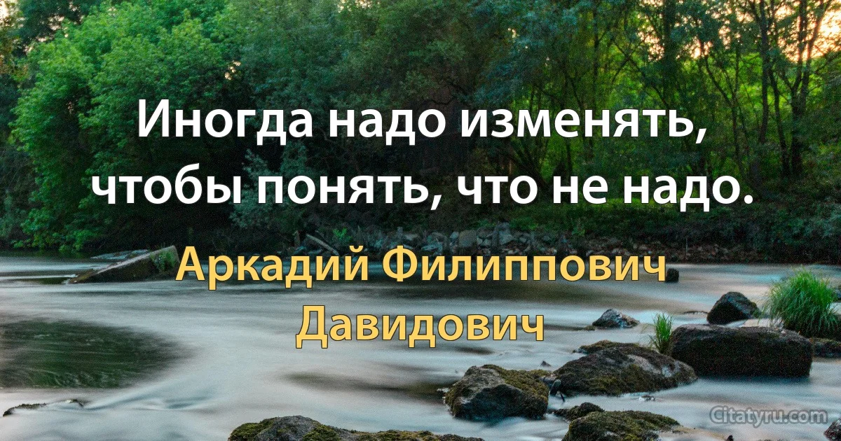 Иногда надо изменять, чтобы понять, что не надо. (Аркадий Филиппович Давидович)