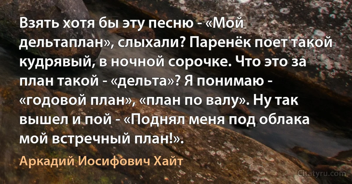 Взять хотя бы эту песню - «Мой дельтаплан», слыхали? Паренёк поет такой кудрявый, в ночной сорочке. Что это за план такой - «дельта»? Я понимаю - «годовой план», «план по валу». Ну так вышел и пой - «Поднял меня под облака мой встречный план!». (Аркадий Иосифович Хайт)