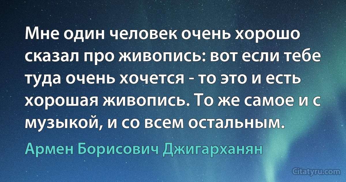 Мне один человек очень хорошо сказал про живопись: вот если тебе туда очень хочется - то это и есть хорошая живопись. То же самое и с музыкой, и со всем остальным. (Армен Борисович Джигарханян)