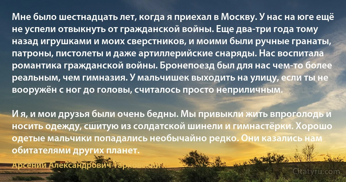 Мне было шестнадцать лет, когда я приехал в Москву. У нас на юге ещё не успели отвыкнуть от гражданской войны. Еще два-три года тому назад игрушками и моих сверстников, и моими были ручные гранаты, патроны, пистолеты и даже артиллерийские снаряды. Нас воспитала романтика гражданской войны. Бронепоезд был для нас чем-то более реальным, чем гимназия. У мальчишек выходить на улицу, если ты не вооружён с ног до головы, считалось просто неприличным.

И я, и мои друзья были очень бедны. Мы привыкли жить впроголодь и носить одежду, сшитую из солдатской шинели и гимнастёрки. Хорошо одетые мальчики попадались необычайно редко. Они казались нам обитателями других планет. (Арсений Александрович Тарковский)