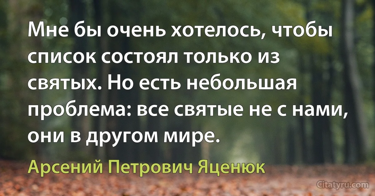 Мне бы очень хотелось, чтобы список состоял только из святых. Но есть небольшая проблема: все святые не с нами, они в другом мире. (Арсений Петрович Яценюк)