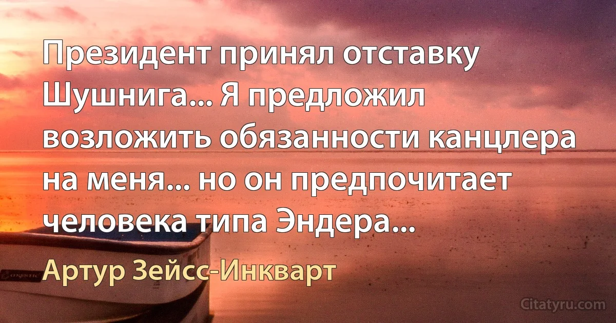 Президент принял отставку Шушнига... Я предложил возложить обязанности канцлера на меня... но он предпочитает человека типа Эндера... (Артур Зейсс-Инкварт)