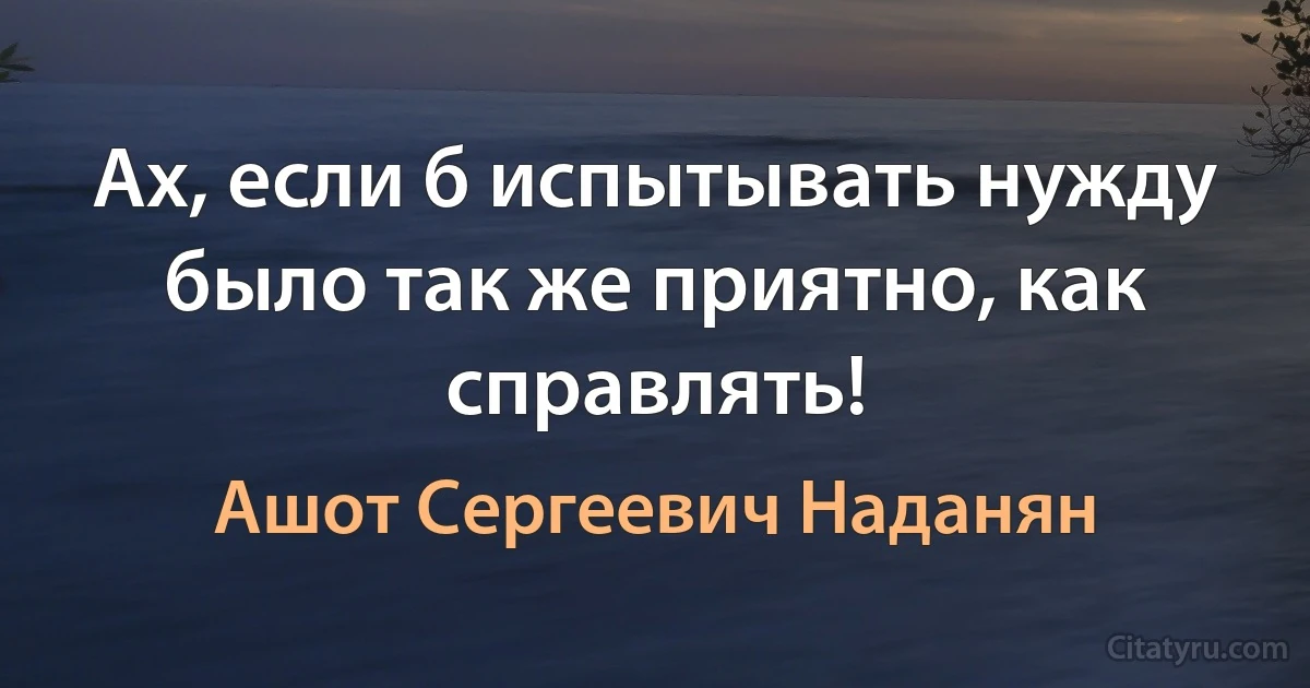 Ах, если б испытывать нужду было так же приятно, как справлять! (Ашот Сергеевич Наданян)