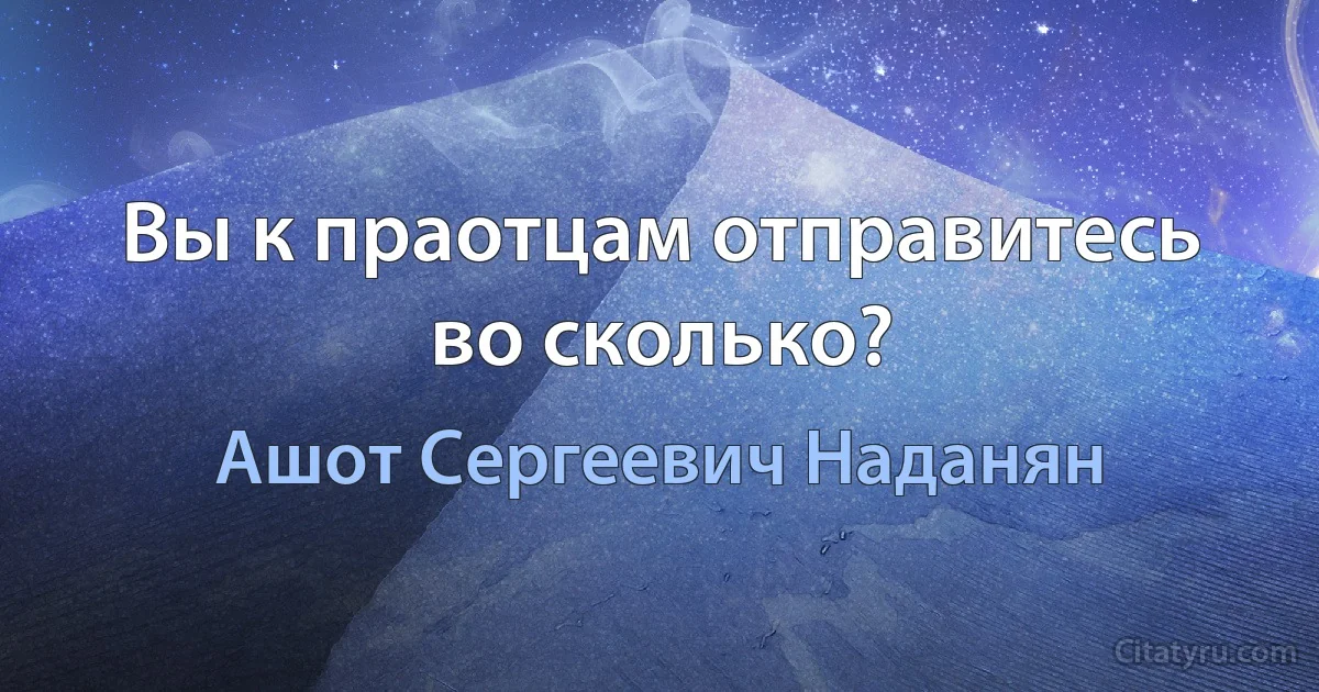 Вы к праотцам отправитесь во сколько? (Ашот Сергеевич Наданян)