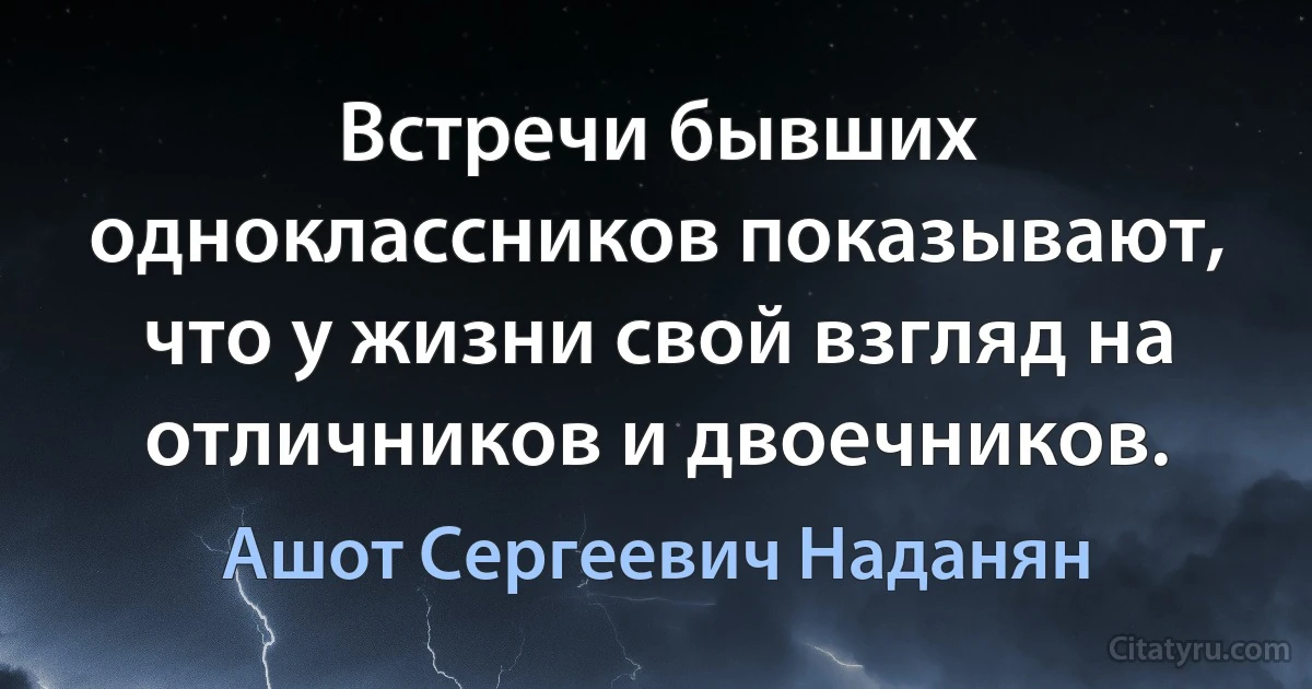 Встречи бывших одноклассников показывают, что у жизни свой взгляд на отличников и двоечников. (Ашот Сергеевич Наданян)